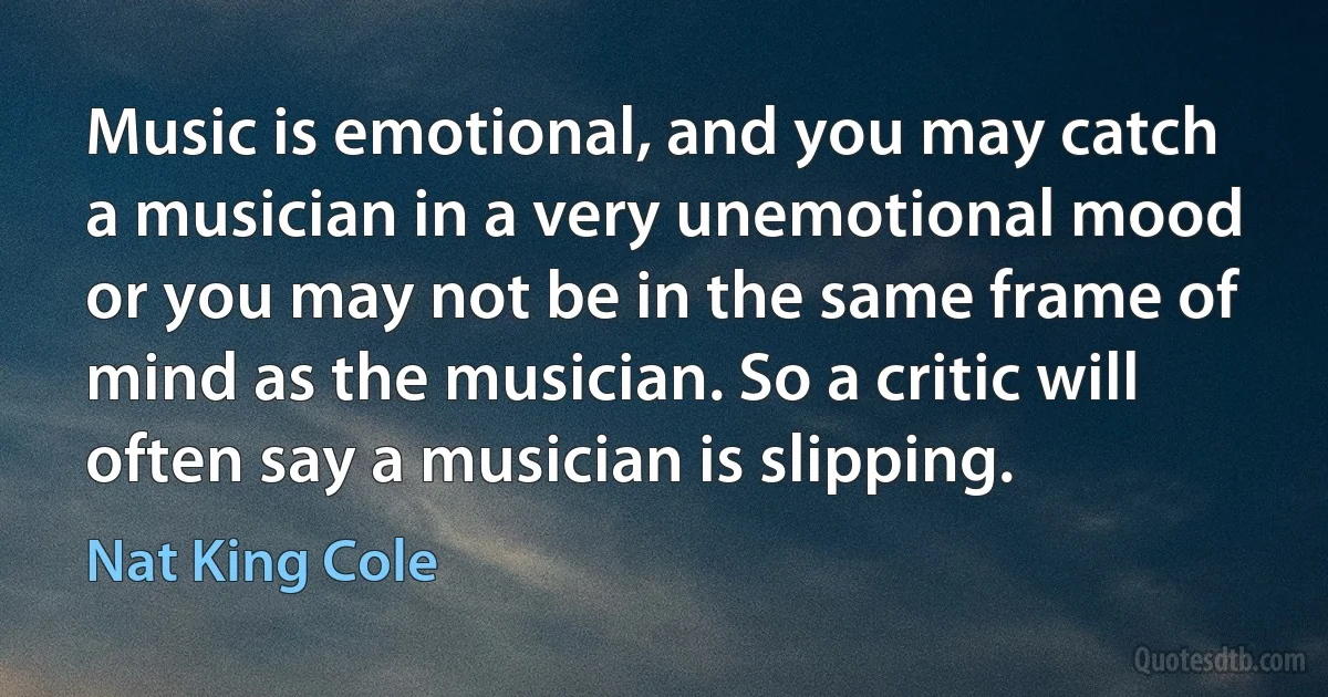 Music is emotional, and you may catch a musician in a very unemotional mood or you may not be in the same frame of mind as the musician. So a critic will often say a musician is slipping. (Nat King Cole)