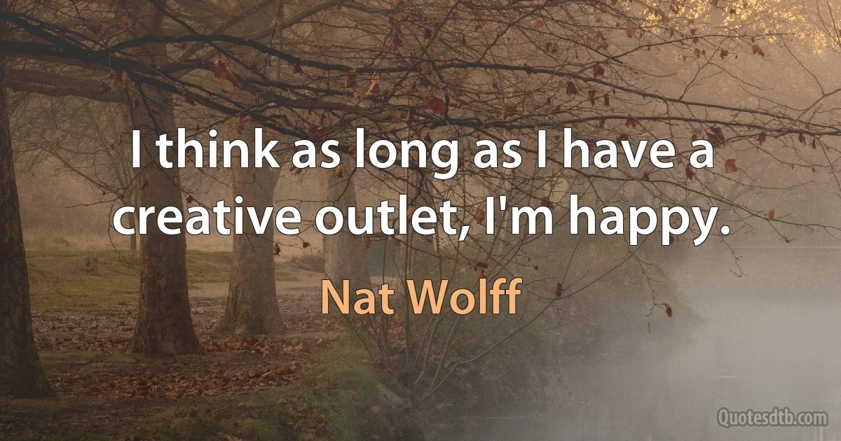 I think as long as I have a creative outlet, I'm happy. (Nat Wolff)