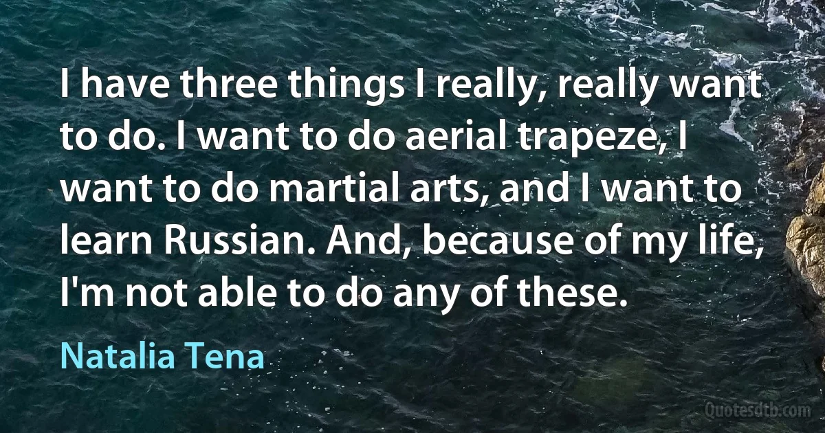 I have three things I really, really want to do. I want to do aerial trapeze, I want to do martial arts, and I want to learn Russian. And, because of my life, I'm not able to do any of these. (Natalia Tena)