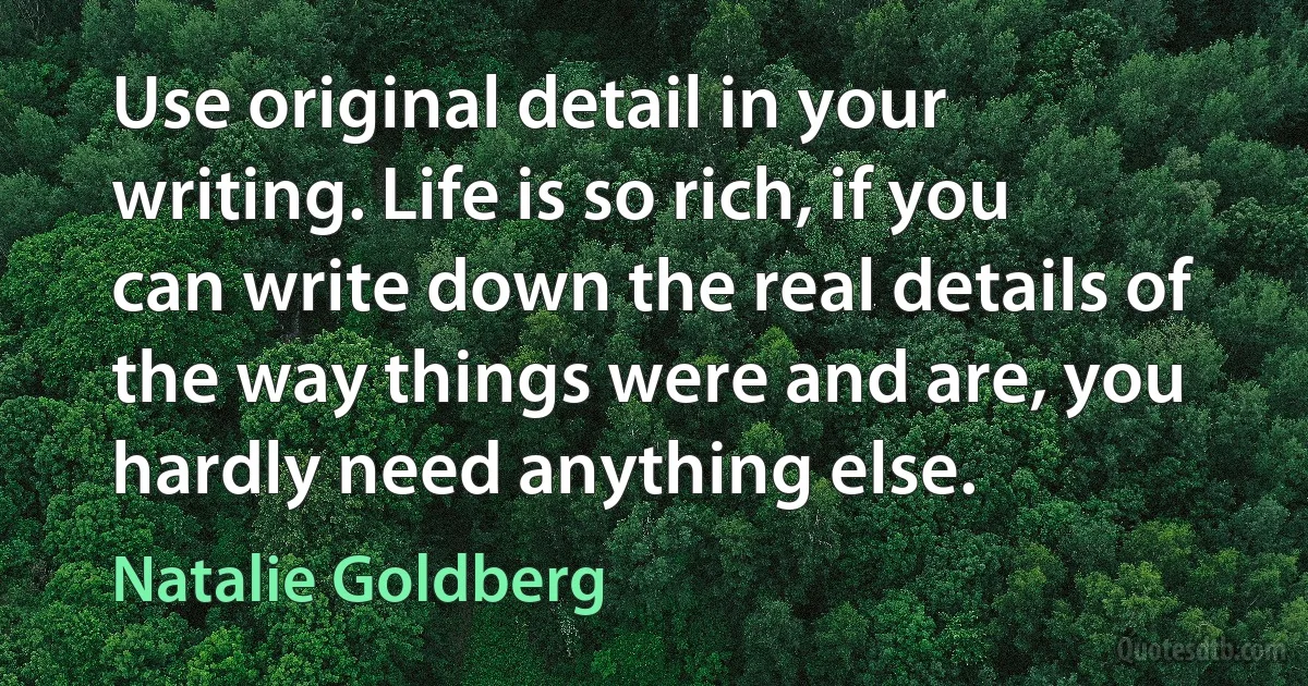 Use original detail in your writing. Life is so rich, if you can write down the real details of the way things were and are, you hardly need anything else. (Natalie Goldberg)