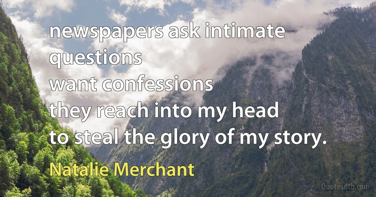 newspapers ask intimate questions
want confessions
they reach into my head
to steal the glory of my story. (Natalie Merchant)