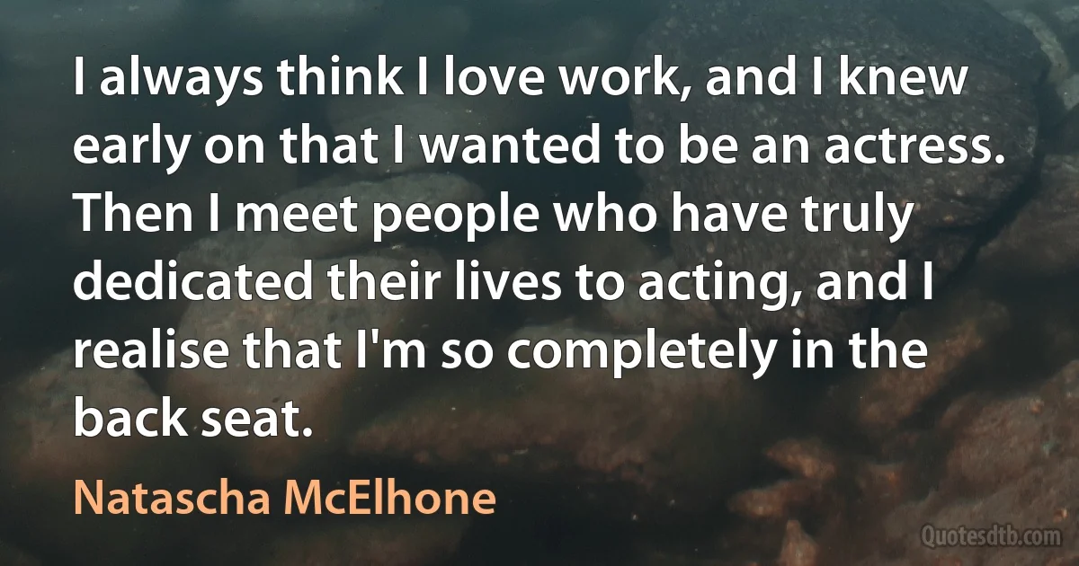 I always think I love work, and I knew early on that I wanted to be an actress. Then I meet people who have truly dedicated their lives to acting, and I realise that I'm so completely in the back seat. (Natascha McElhone)