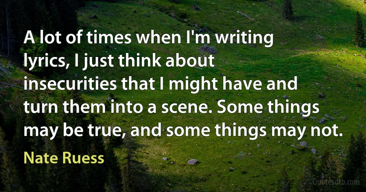 A lot of times when I'm writing lyrics, I just think about insecurities that I might have and turn them into a scene. Some things may be true, and some things may not. (Nate Ruess)