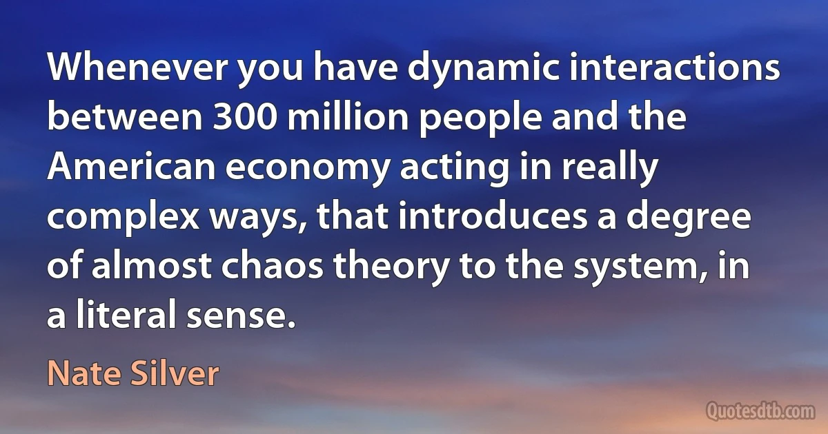 Whenever you have dynamic interactions between 300 million people and the American economy acting in really complex ways, that introduces a degree of almost chaos theory to the system, in a literal sense. (Nate Silver)