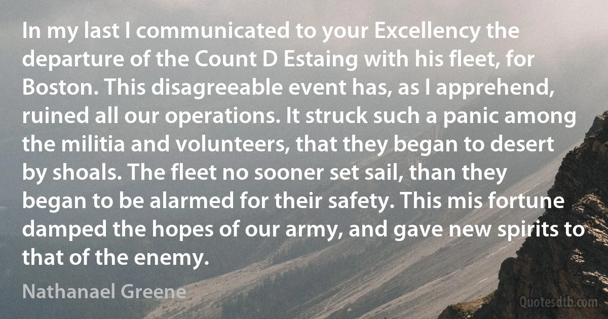 In my last I communicated to your Excellency the departure of the Count D Estaing with his fleet, for Boston. This disagreeable event has, as I apprehend, ruined all our operations. It struck such a panic among the militia and volunteers, that they began to desert by shoals. The fleet no sooner set sail, than they began to be alarmed for their safety. This mis fortune damped the hopes of our army, and gave new spirits to that of the enemy. (Nathanael Greene)