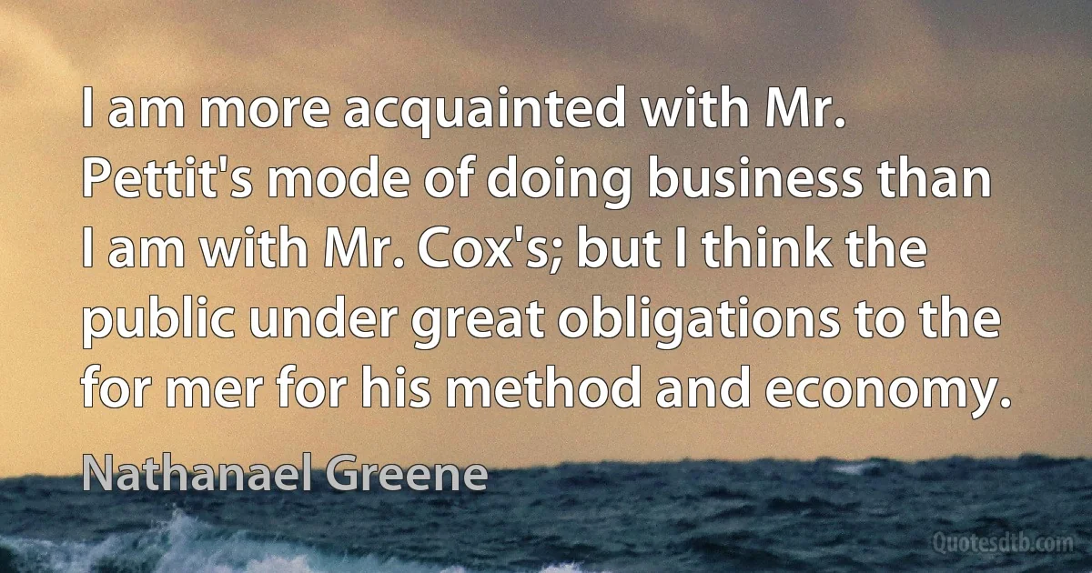 I am more acquainted with Mr. Pettit's mode of doing business than I am with Mr. Cox's; but I think the public under great obligations to the for mer for his method and economy. (Nathanael Greene)