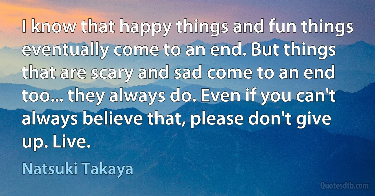 I know that happy things and fun things eventually come to an end. But things that are scary and sad come to an end too... they always do. Even if you can't always believe that, please don't give up. Live. (Natsuki Takaya)