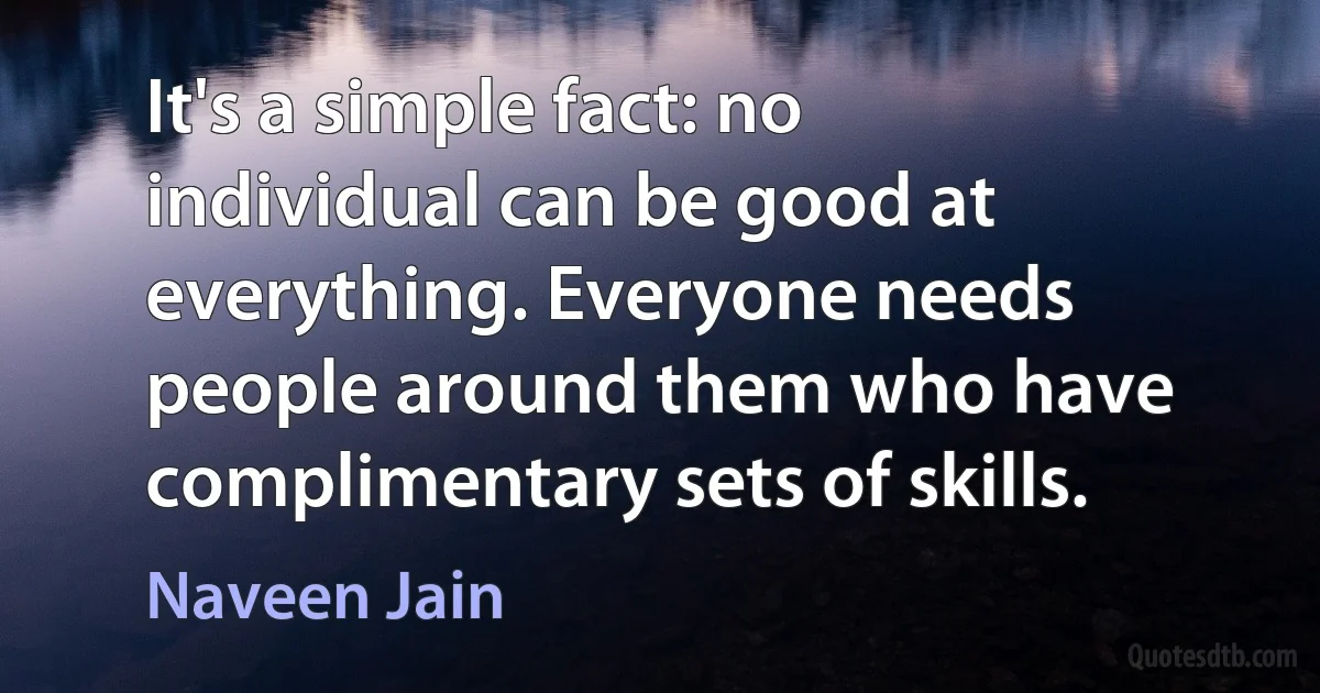 It's a simple fact: no individual can be good at everything. Everyone needs people around them who have complimentary sets of skills. (Naveen Jain)