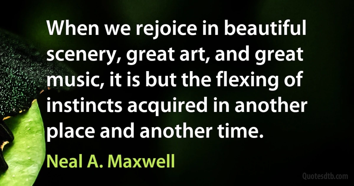 When we rejoice in beautiful scenery, great art, and great music, it is but the flexing of instincts acquired in another place and another time. (Neal A. Maxwell)