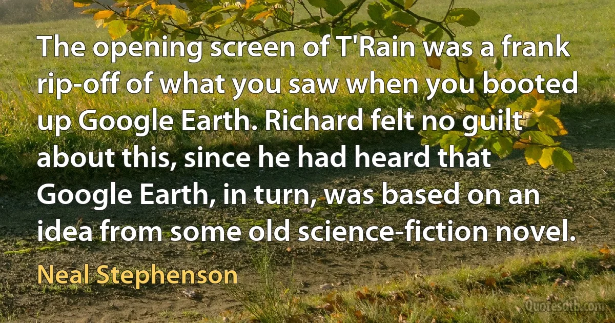 The opening screen of T'Rain was a frank rip-off of what you saw when you booted up Google Earth. Richard felt no guilt about this, since he had heard that Google Earth, in turn, was based on an idea from some old science-fiction novel. (Neal Stephenson)