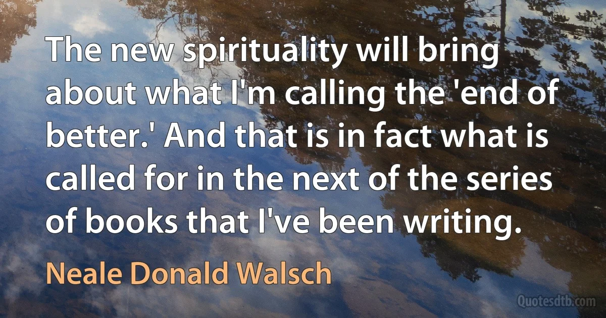 The new spirituality will bring about what I'm calling the 'end of better.' And that is in fact what is called for in the next of the series of books that I've been writing. (Neale Donald Walsch)