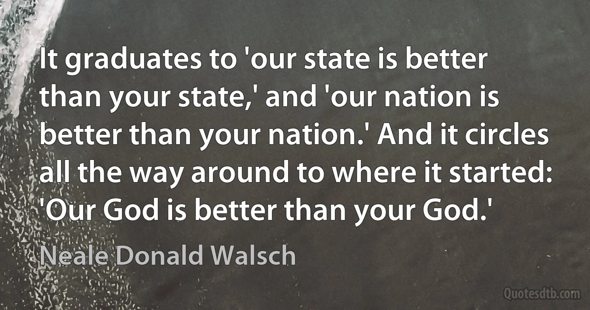 It graduates to 'our state is better than your state,' and 'our nation is better than your nation.' And it circles all the way around to where it started: 'Our God is better than your God.' (Neale Donald Walsch)