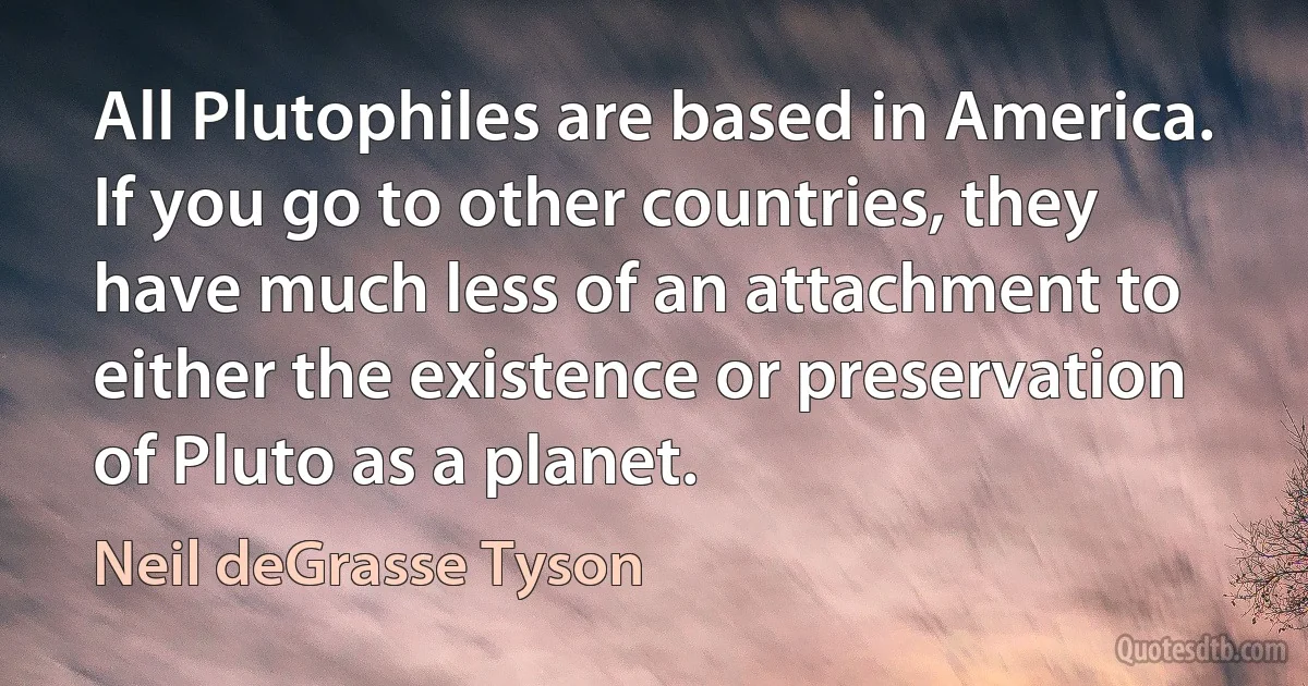 All Plutophiles are based in America. If you go to other countries, they have much less of an attachment to either the existence or preservation of Pluto as a planet. (Neil deGrasse Tyson)