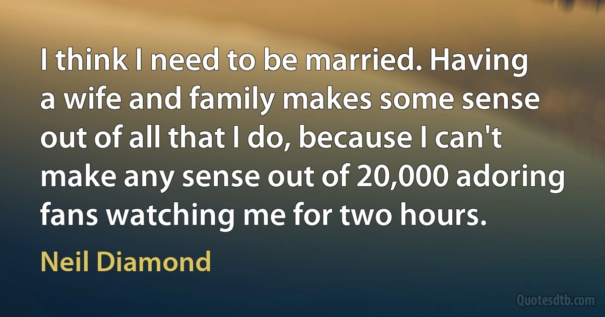 I think I need to be married. Having a wife and family makes some sense out of all that I do, because I can't make any sense out of 20,000 adoring fans watching me for two hours. (Neil Diamond)