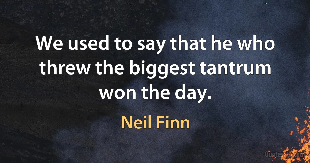 We used to say that he who threw the biggest tantrum won the day. (Neil Finn)