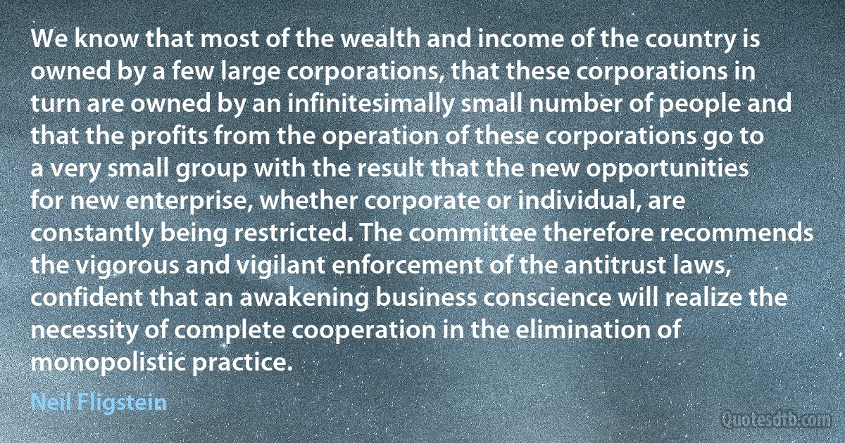 We know that most of the wealth and income of the country is owned by a few large corporations, that these corporations in turn are owned by an infinitesimally small number of people and that the profits from the operation of these corporations go to a very small group with the result that the new opportunities for new enterprise, whether corporate or individual, are constantly being restricted. The committee therefore recommends the vigorous and vigilant enforcement of the antitrust laws, confident that an awakening business conscience will realize the necessity of complete cooperation in the elimination of monopolistic practice. (Neil Fligstein)