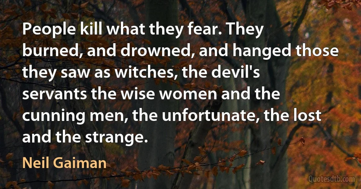 People kill what they fear. They burned, and drowned, and hanged those they saw as witches, the devil's servants the wise women and the cunning men, the unfortunate, the lost and the strange. (Neil Gaiman)