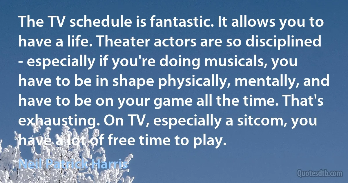 The TV schedule is fantastic. It allows you to have a life. Theater actors are so disciplined - especially if you're doing musicals, you have to be in shape physically, mentally, and have to be on your game all the time. That's exhausting. On TV, especially a sitcom, you have a lot of free time to play. (Neil Patrick Harris)