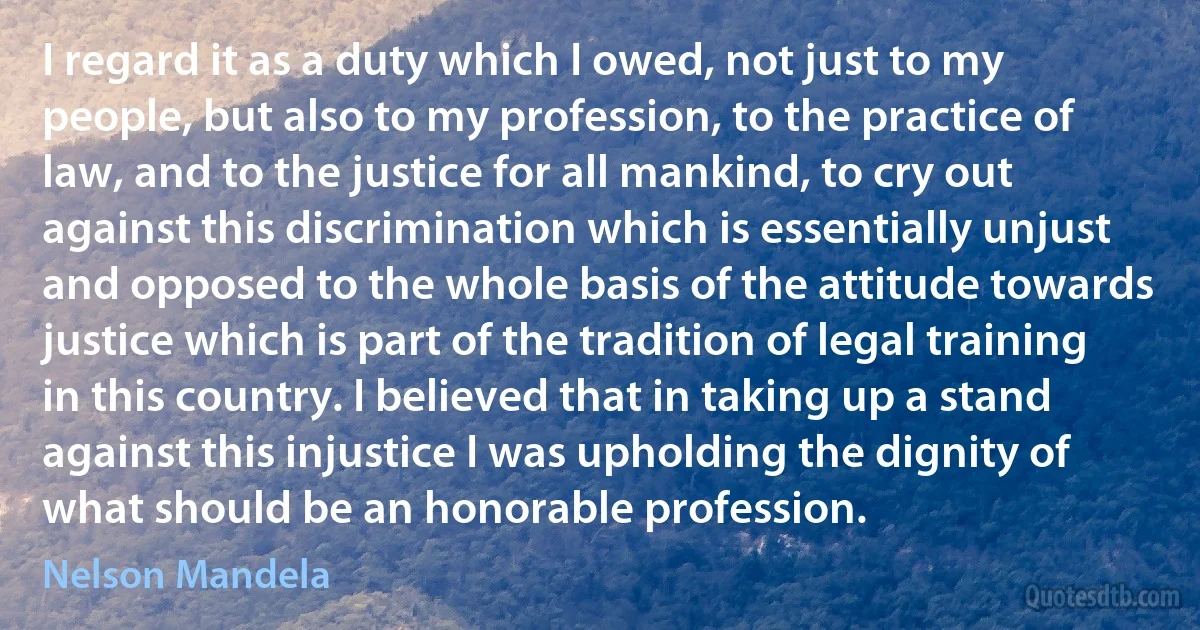 I regard it as a duty which I owed, not just to my people, but also to my profession, to the practice of law, and to the justice for all mankind, to cry out against this discrimination which is essentially unjust and opposed to the whole basis of the attitude towards justice which is part of the tradition of legal training in this country. I believed that in taking up a stand against this injustice I was upholding the dignity of what should be an honorable profession. (Nelson Mandela)