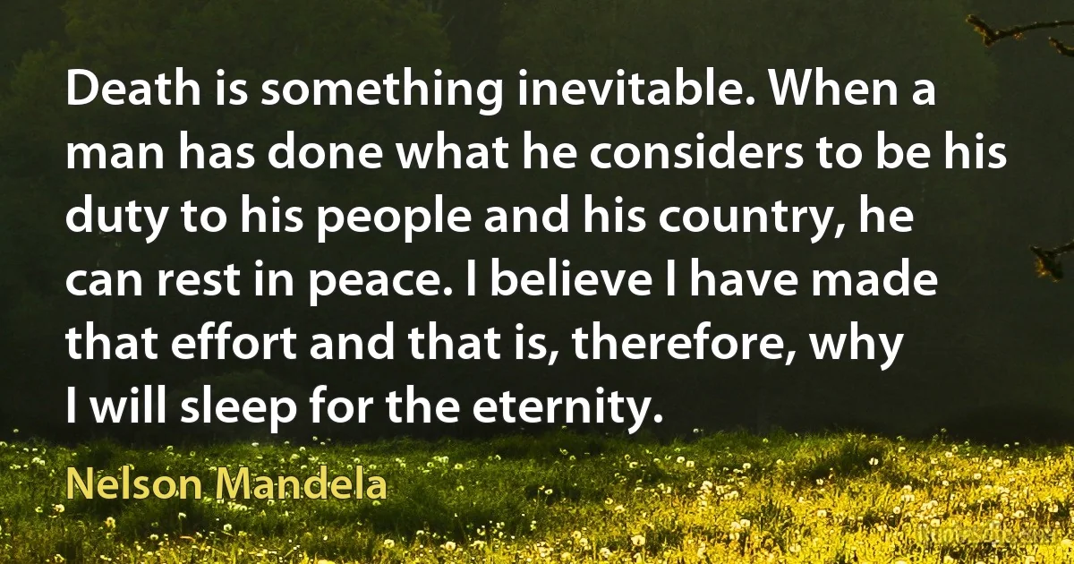 Death is something inevitable. When a man has done what he considers to be his duty to his people and his country, he can rest in peace. I believe I have made that effort and that is, therefore, why I will sleep for the eternity. (Nelson Mandela)