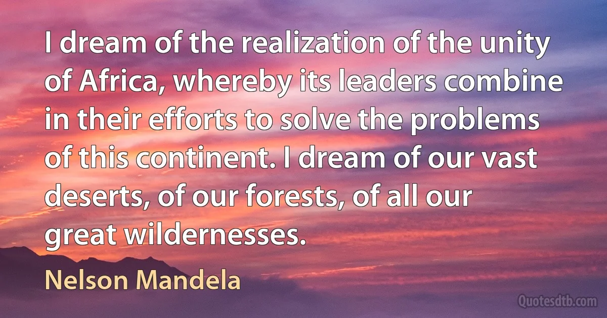 I dream of the realization of the unity of Africa, whereby its leaders combine in their efforts to solve the problems of this continent. I dream of our vast deserts, of our forests, of all our great wildernesses. (Nelson Mandela)