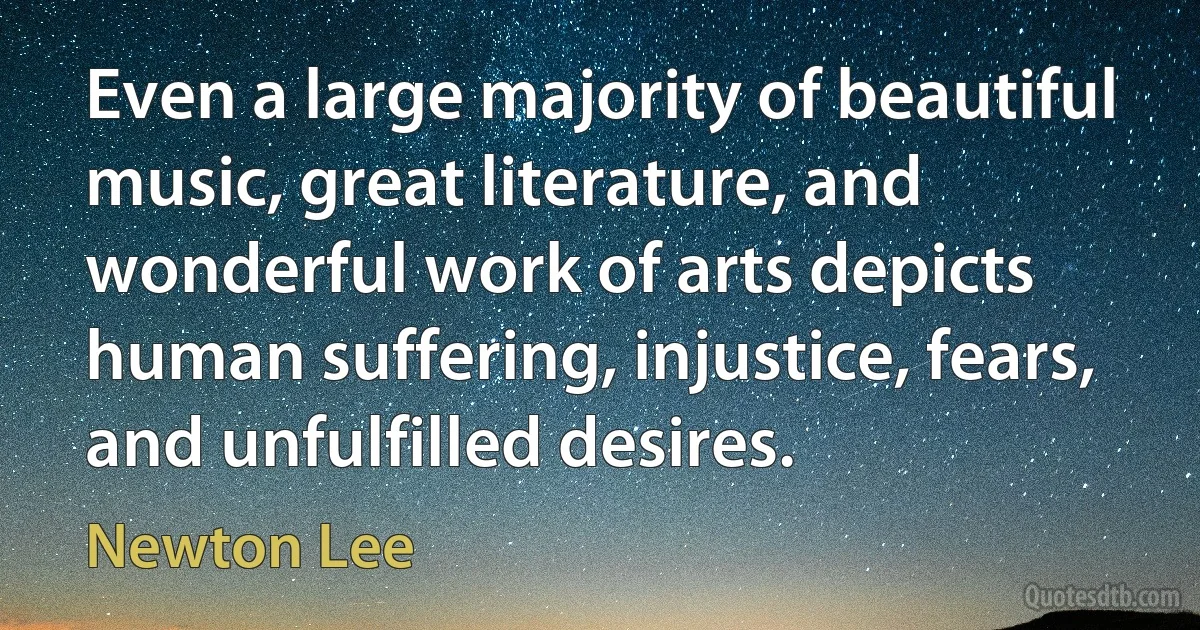 Even a large majority of beautiful music, great literature, and wonderful work of arts depicts human suffering, injustice, fears, and unfulfilled desires. (Newton Lee)