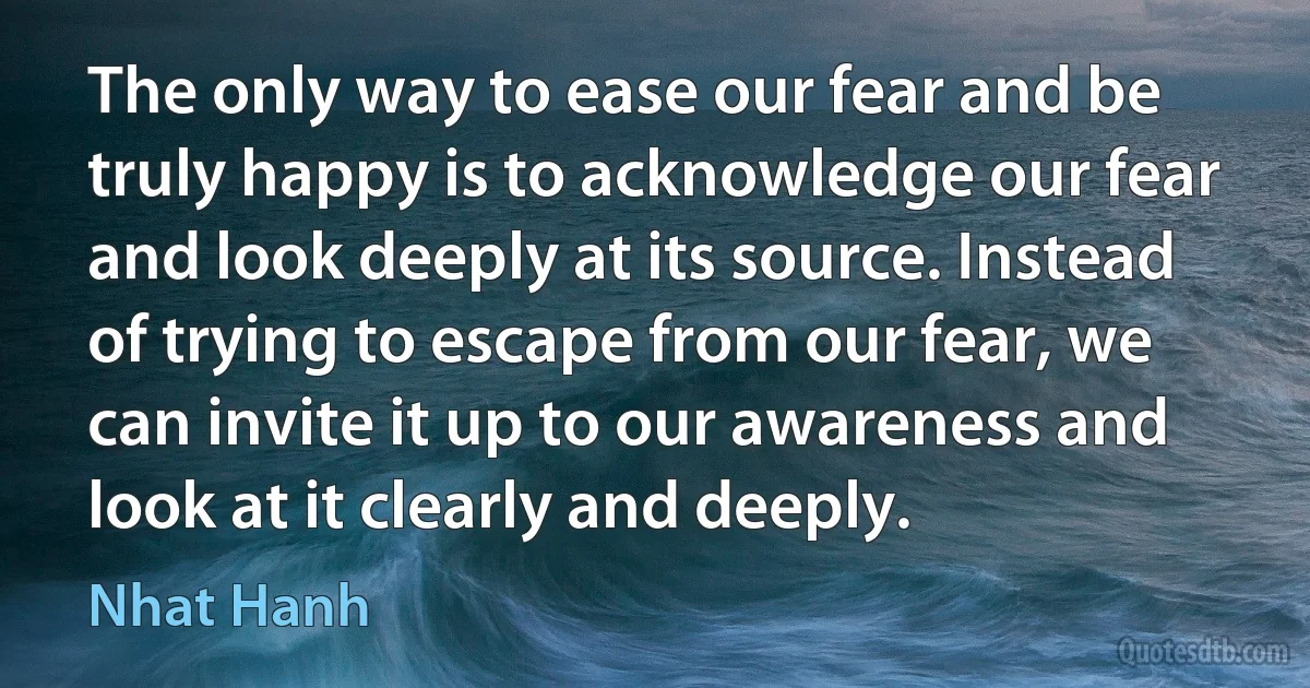 The only way to ease our fear and be truly happy is to acknowledge our fear and look deeply at its source. Instead of trying to escape from our fear, we can invite it up to our awareness and look at it clearly and deeply. (Nhat Hanh)