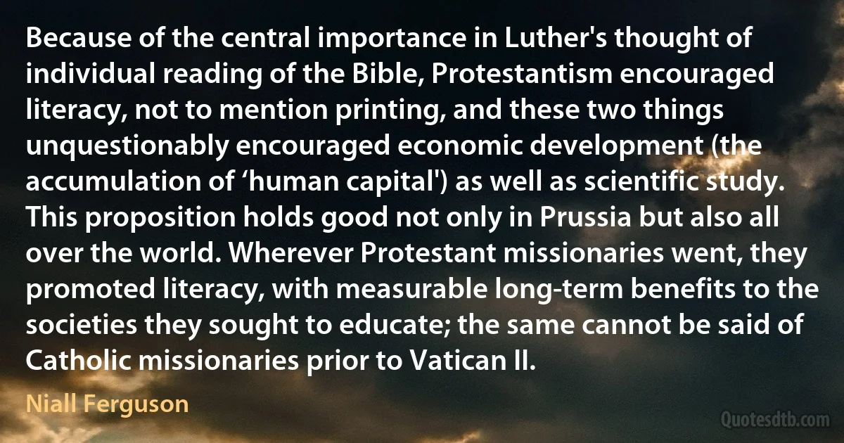 Because of the central importance in Luther's thought of individual reading of the Bible, Protestantism encouraged literacy, not to mention printing, and these two things unquestionably encouraged economic development (the accumulation of ‘human capital') as well as scientific study. This proposition holds good not only in Prussia but also all over the world. Wherever Protestant missionaries went, they promoted literacy, with measurable long-term benefits to the societies they sought to educate; the same cannot be said of Catholic missionaries prior to Vatican II. (Niall Ferguson)