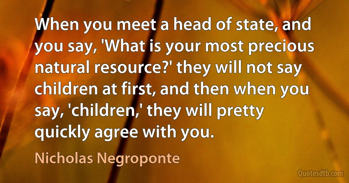 When you meet a head of state, and you say, 'What is your most precious natural resource?' they will not say children at first, and then when you say, 'children,' they will pretty quickly agree with you. (Nicholas Negroponte)