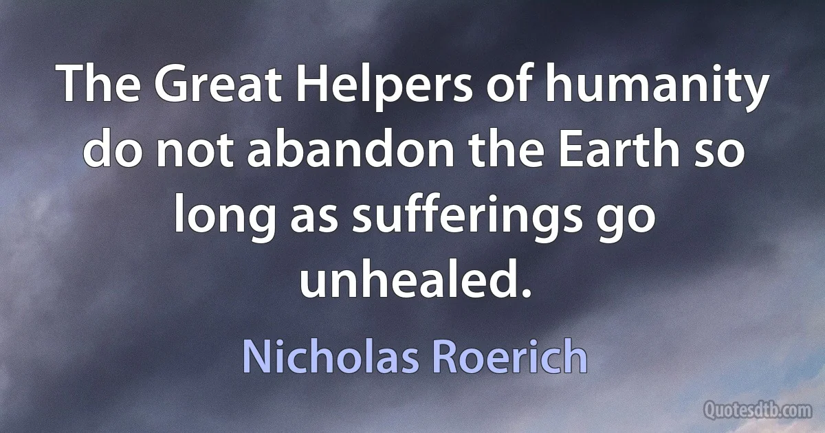 The Great Helpers of humanity do not abandon the Earth so long as sufferings go unhealed. (Nicholas Roerich)