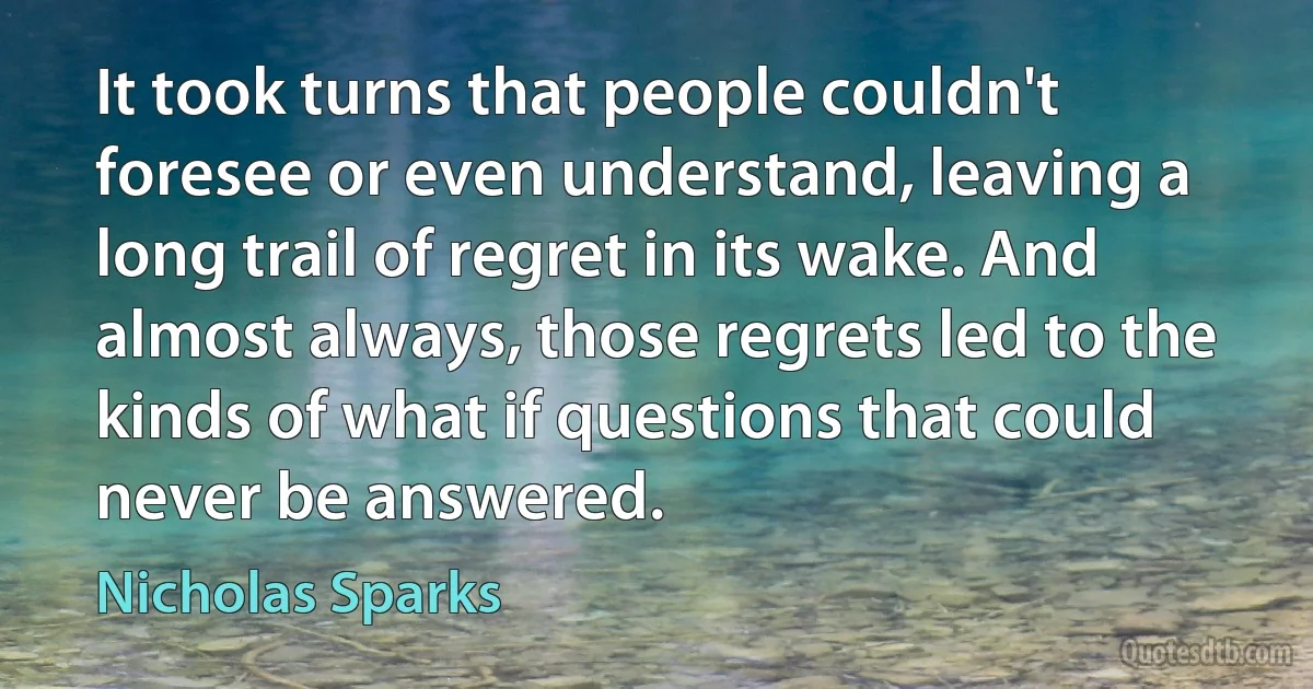 It took turns that people couldn't foresee or even understand, leaving a long trail of regret in its wake. And almost always, those regrets led to the kinds of what if questions that could never be answered. (Nicholas Sparks)