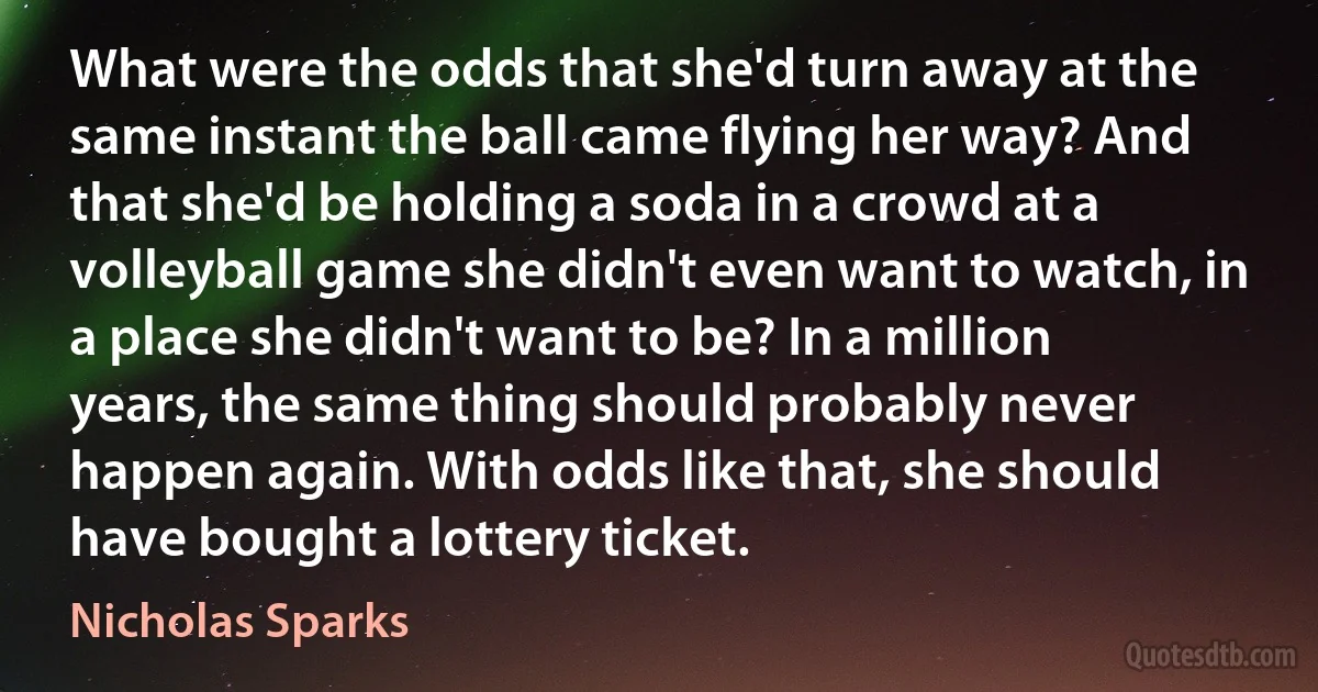 What were the odds that she'd turn away at the same instant the ball came flying her way? And that she'd be holding a soda in a crowd at a volleyball game she didn't even want to watch, in a place she didn't want to be? In a million years, the same thing should probably never happen again. With odds like that, she should have bought a lottery ticket. (Nicholas Sparks)