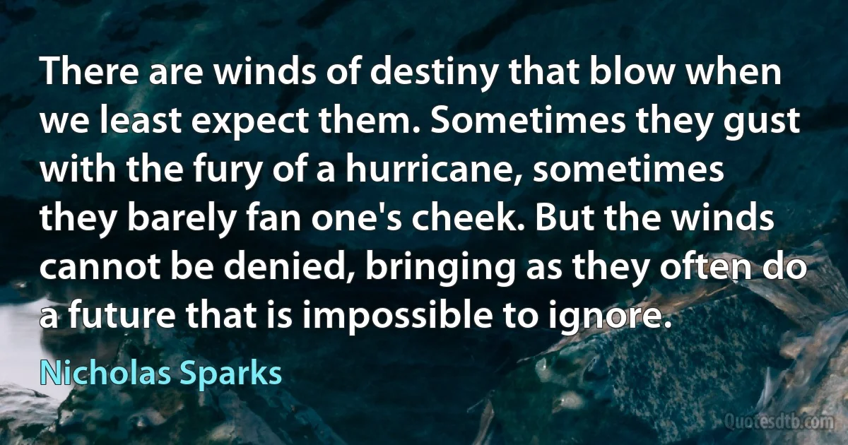 There are winds of destiny that blow when we least expect them. Sometimes they gust with the fury of a hurricane, sometimes they barely fan one's cheek. But the winds cannot be denied, bringing as they often do a future that is impossible to ignore. (Nicholas Sparks)