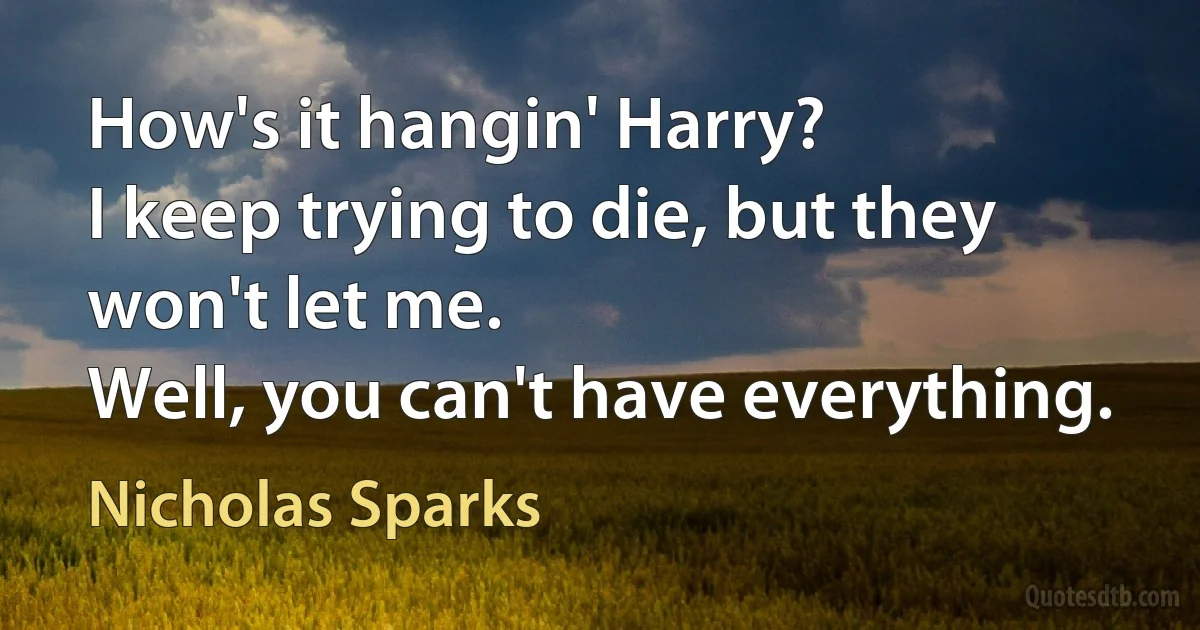 How's it hangin' Harry?
I keep trying to die, but they won't let me.
Well, you can't have everything. (Nicholas Sparks)