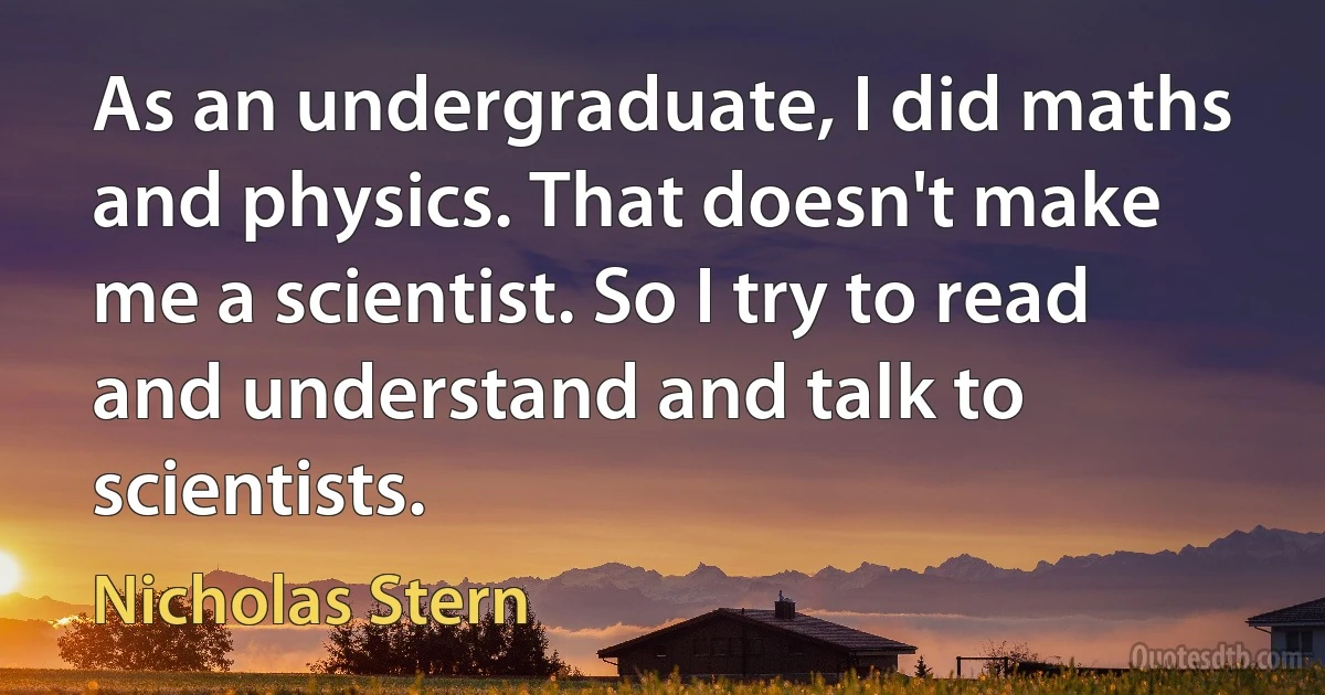 As an undergraduate, I did maths and physics. That doesn't make me a scientist. So I try to read and understand and talk to scientists. (Nicholas Stern)