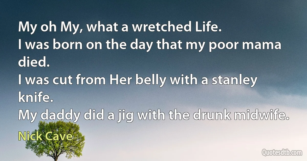 My oh My, what a wretched Life.
I was born on the day that my poor mama died.
I was cut from Her belly with a stanley knife.
My daddy did a jig with the drunk midwife. (Nick Cave)