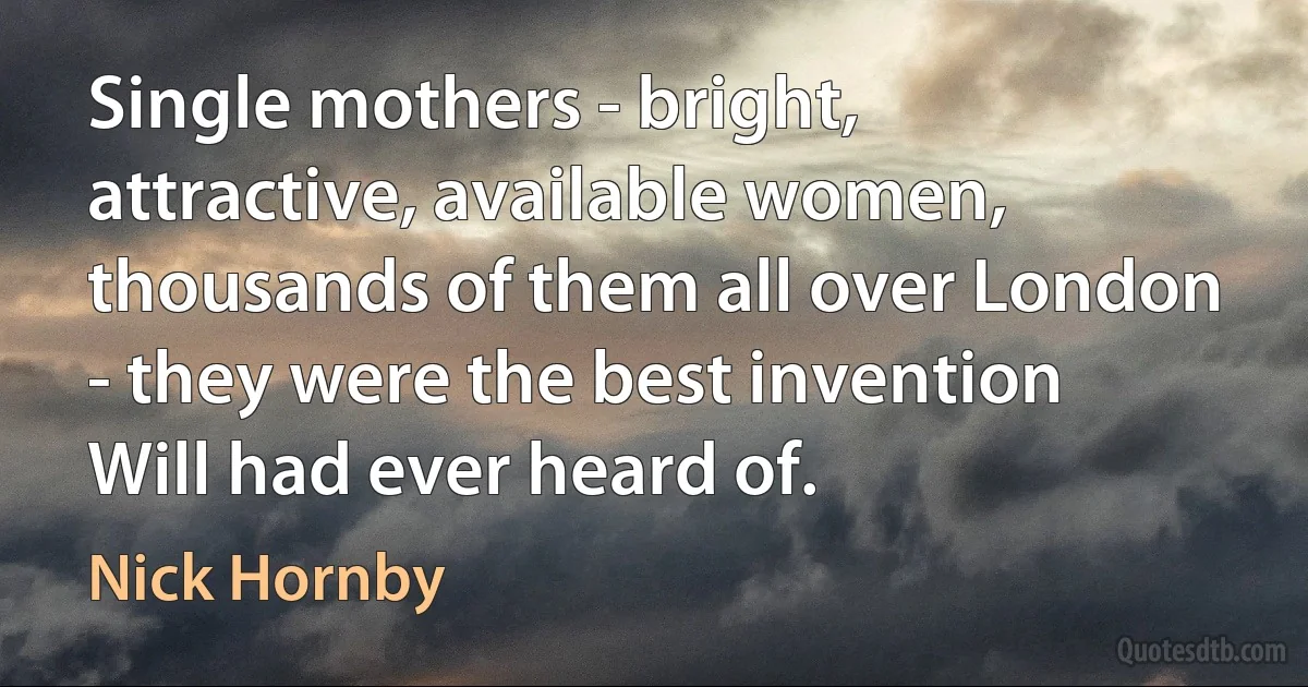 Single mothers - bright, attractive, available women, thousands of them all over London - they were the best invention Will had ever heard of. (Nick Hornby)