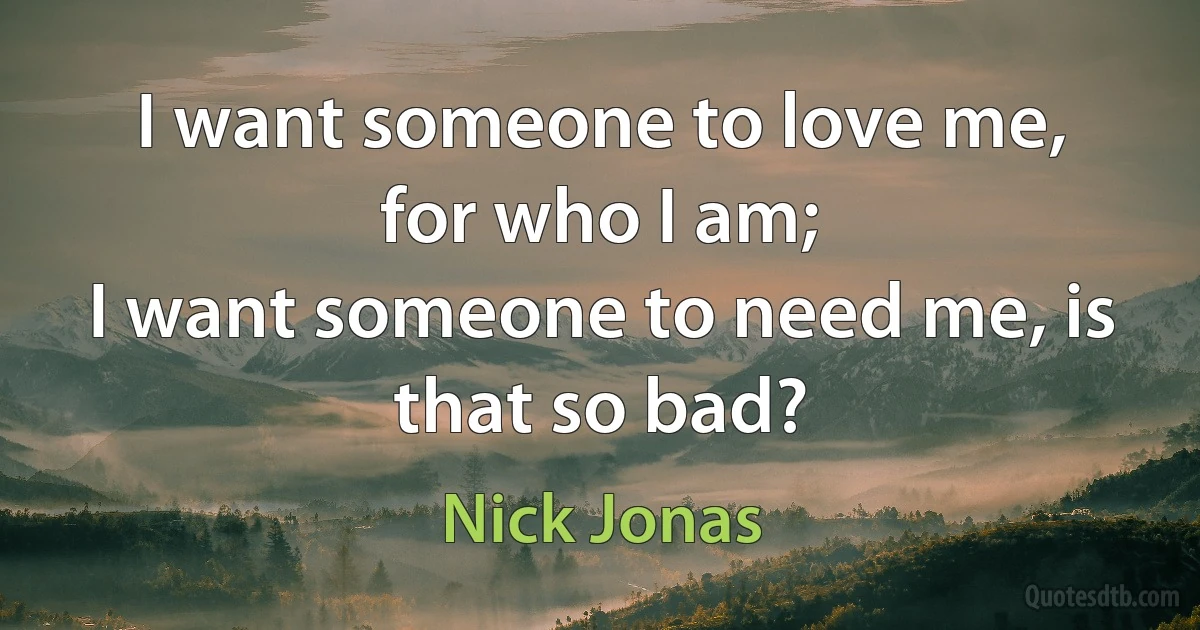 I want someone to love me, for who I am;
I want someone to need me, is that so bad? (Nick Jonas)