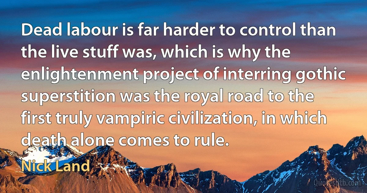 Dead labour is far harder to control than the live stuff was, which is why the enlightenment project of interring gothic superstition was the royal road to the first truly vampiric civilization, in which death alone comes to rule. (Nick Land)