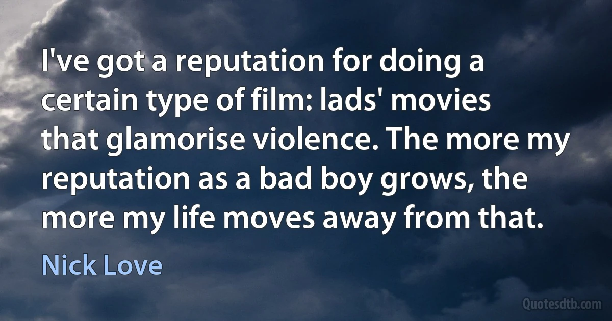 I've got a reputation for doing a certain type of film: lads' movies that glamorise violence. The more my reputation as a bad boy grows, the more my life moves away from that. (Nick Love)