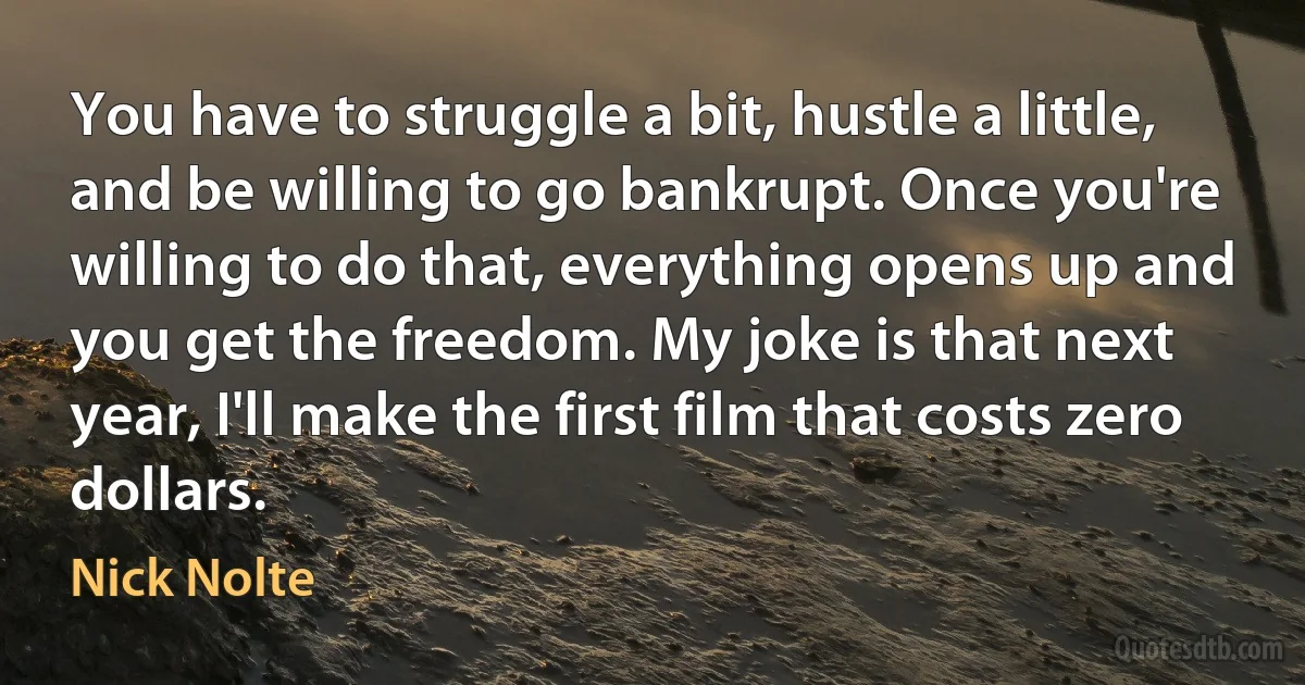 You have to struggle a bit, hustle a little, and be willing to go bankrupt. Once you're willing to do that, everything opens up and you get the freedom. My joke is that next year, I'll make the first film that costs zero dollars. (Nick Nolte)