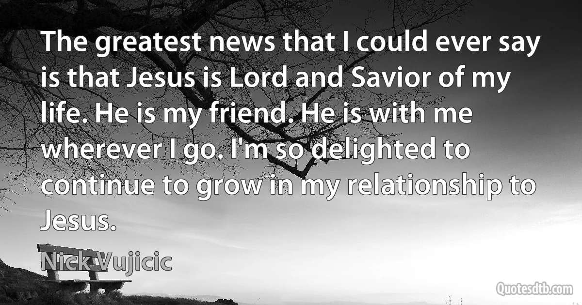 The greatest news that I could ever say is that Jesus is Lord and Savior of my life. He is my friend. He is with me wherever I go. I'm so delighted to continue to grow in my relationship to Jesus. (Nick Vujicic)