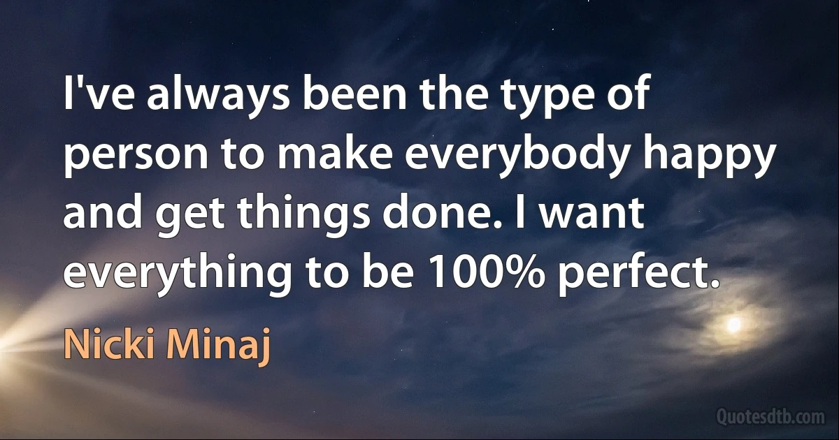 I've always been the type of person to make everybody happy and get things done. I want everything to be 100% perfect. (Nicki Minaj)