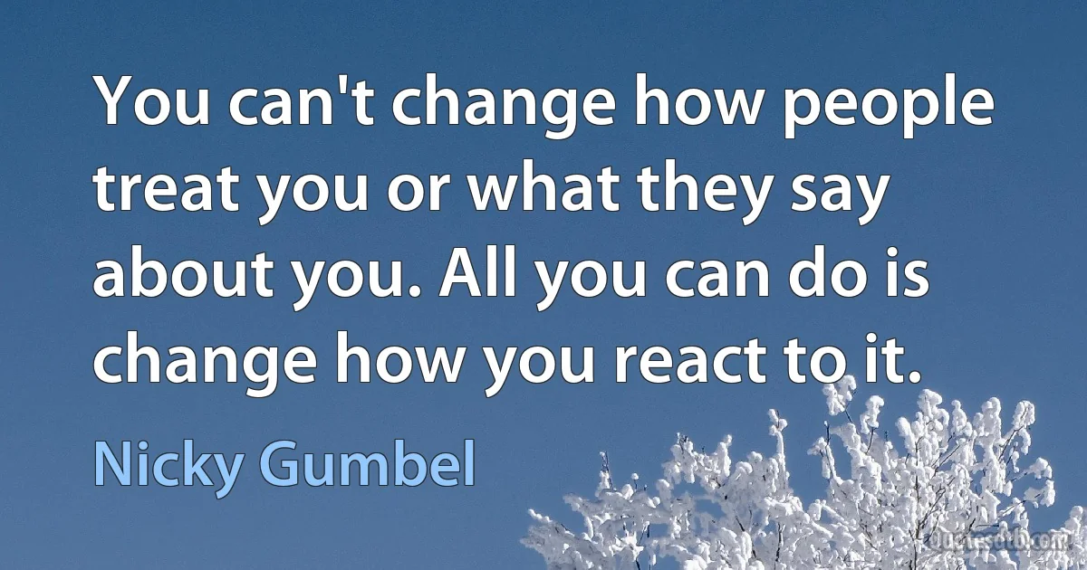 You can't change how people treat you or what they say about you. All you can do is change how you react to it. (Nicky Gumbel)