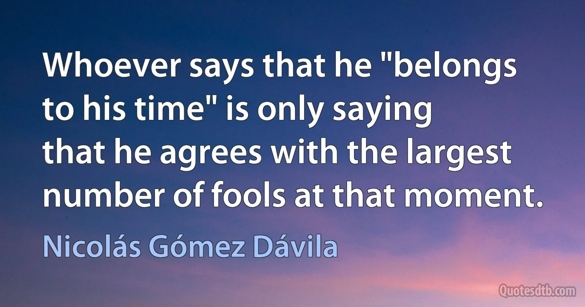 Whoever says that he "belongs to his time" is only saying that he agrees with the largest number of fools at that moment. (Nicolás Gómez Dávila)