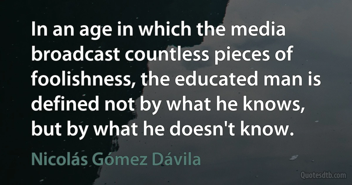 In an age in which the media broadcast countless pieces of foolishness, the educated man is defined not by what he knows, but by what he doesn't know. (Nicolás Gómez Dávila)