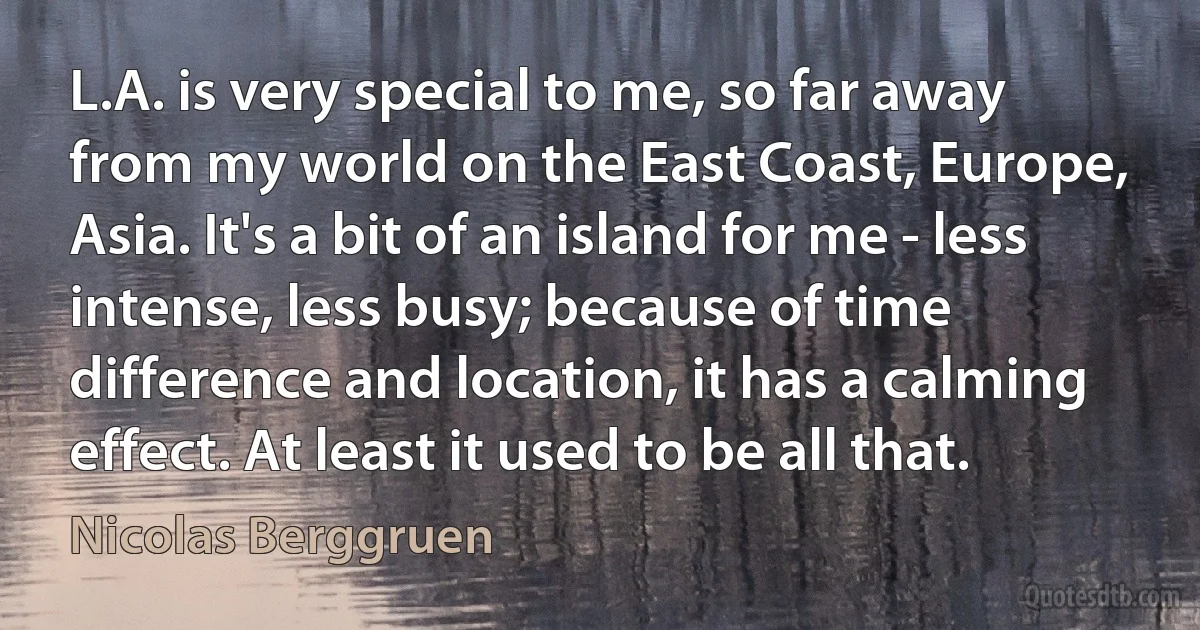 L.A. is very special to me, so far away from my world on the East Coast, Europe, Asia. It's a bit of an island for me - less intense, less busy; because of time difference and location, it has a calming effect. At least it used to be all that. (Nicolas Berggruen)