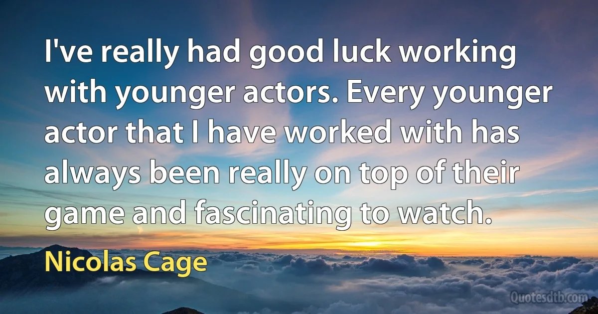 I've really had good luck working with younger actors. Every younger actor that I have worked with has always been really on top of their game and fascinating to watch. (Nicolas Cage)