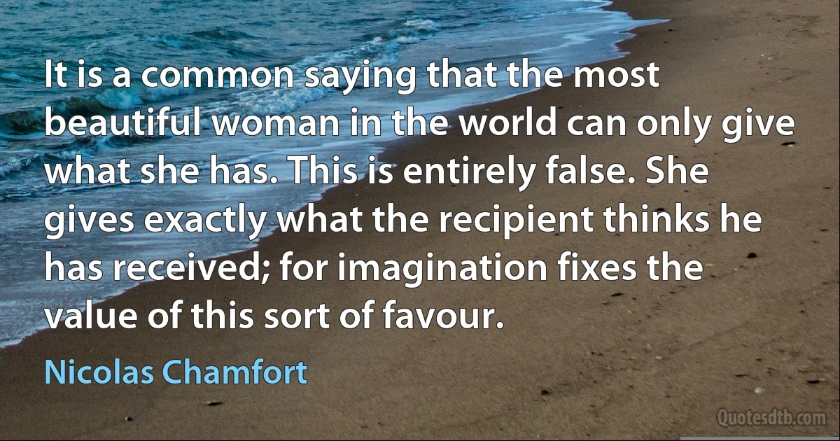 It is a common saying that the most beautiful woman in the world can only give what she has. This is entirely false. She gives exactly what the recipient thinks he has received; for imagination fixes the value of this sort of favour. (Nicolas Chamfort)