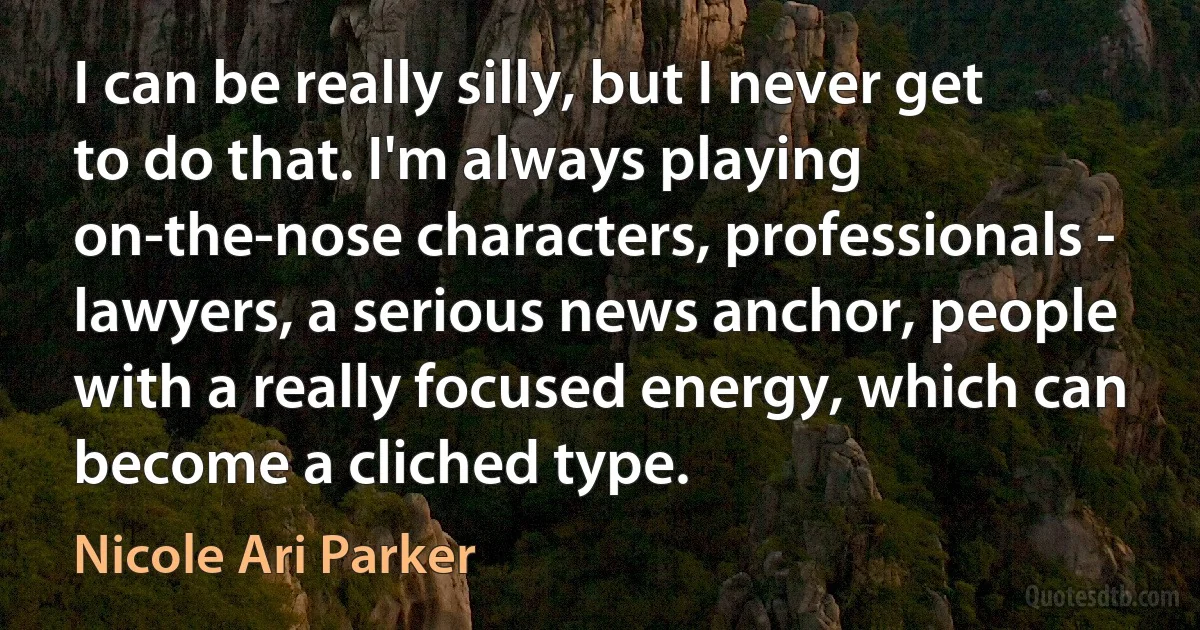 I can be really silly, but I never get to do that. I'm always playing on-the-nose characters, professionals - lawyers, a serious news anchor, people with a really focused energy, which can become a cliched type. (Nicole Ari Parker)